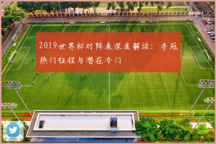 2019世界杯对阵表深度解读：夺冠热门征程与潜在冷门