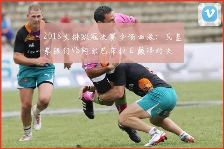 2018女排欧冠决赛全场回放：瓦基弗银行VS阿尔巴布拉日巅峰对决