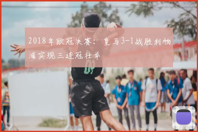 2018年欧冠决赛：皇马3-1战胜利物浦实现三连冠壮举