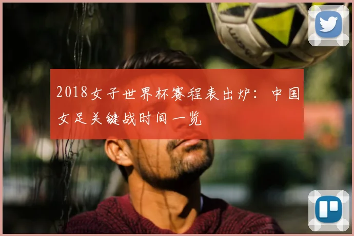 2018女子世界杯赛程表出炉：中国女足关键战时间一览