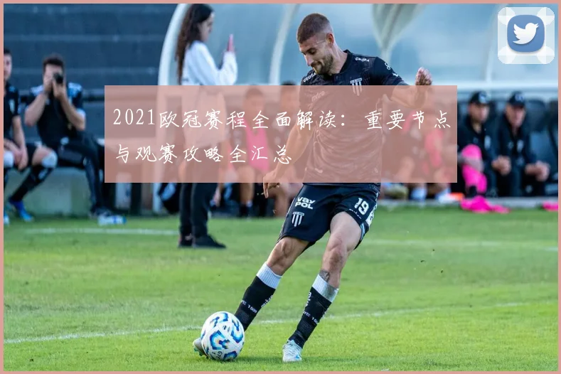 2021欧冠赛程全面解读：重要节点与观赛攻略全汇总