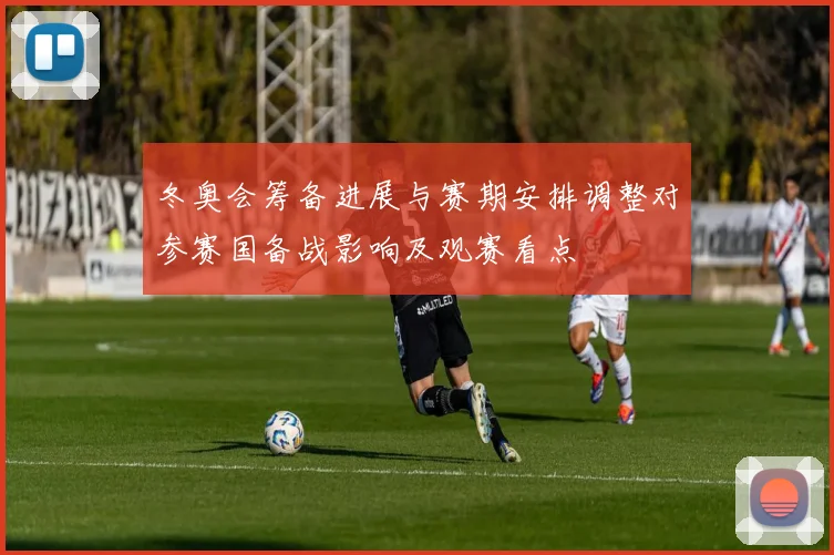 冬奥会筹备进展与赛期安排调整对参赛国备战影响及观赛看点