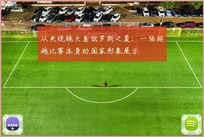 从央视镜头看俄罗斯之夏：一场超越比赛本身的国家形象展示