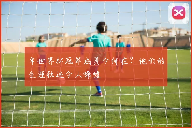 年世界杯冠军成员今何在？他们的生涯轨迹令人唏嘘