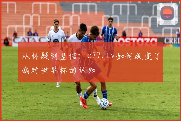 从怀疑到坚信：c77.tv如何改变了我对世界杯的认知