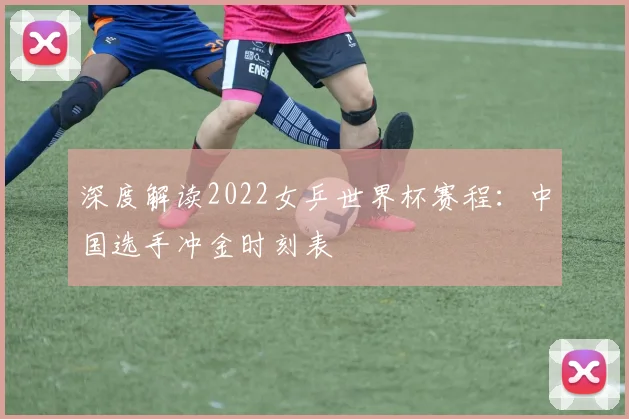 深度解读2022女乒世界杯赛程：中国选手冲金时刻表