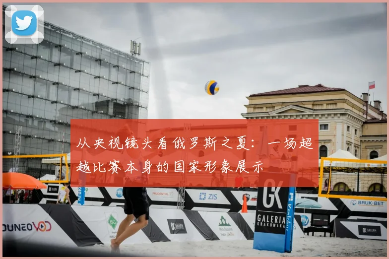 从央视镜头看俄罗斯之夏：一场超越比赛本身的国家形象展示