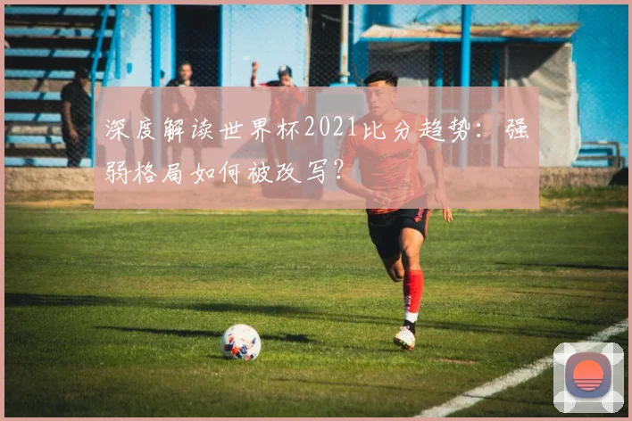 深度解读世界杯2021比分趋势：强弱格局如何被改写？